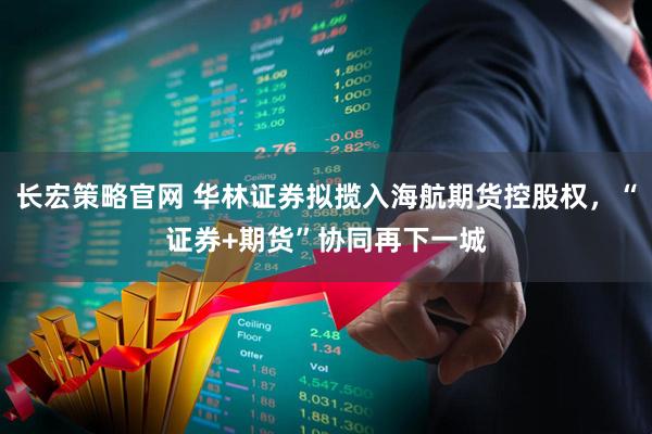 长宏策略官网 华林证券拟揽入海航期货控股权，“证券+期货”协同再下一城