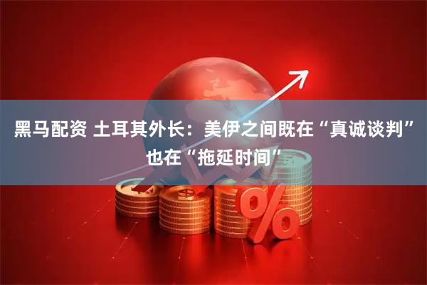 黑马配资 土耳其外长：美伊之间既在“真诚谈判”也在“拖延时间”