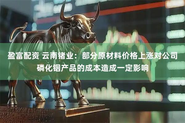 盈富配资 云南锗业：部分原材料价格上涨对公司磷化铟产品的成本造成一定影响