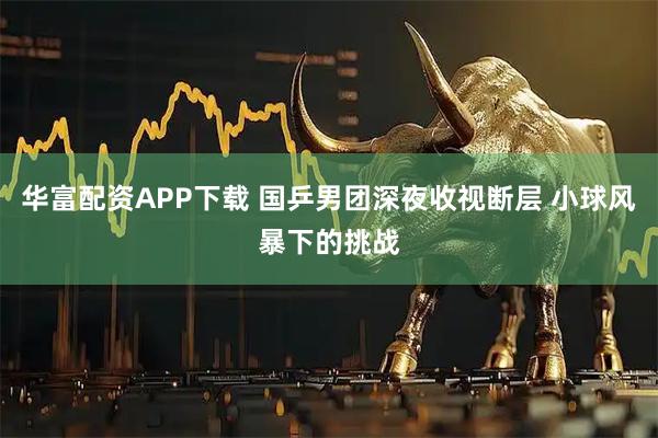华富配资APP下载 国乒男团深夜收视断层 小球风暴下的挑战