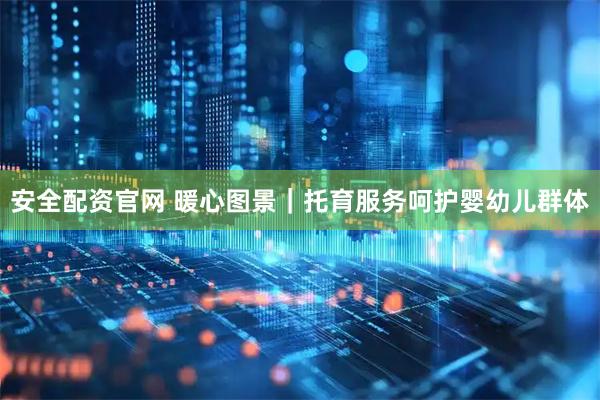 安全配资官网 暖心图景｜托育服务呵护婴幼儿群体