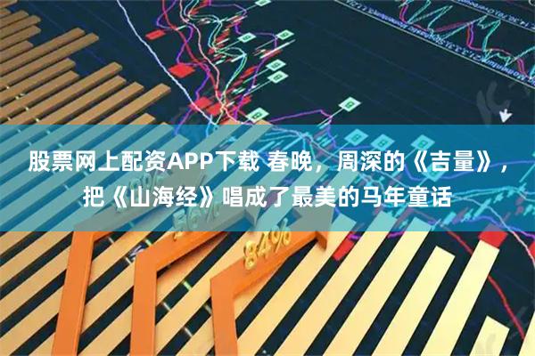 股票网上配资APP下载 春晚，周深的《吉量》，把《山海经》唱成了最美的马年童话